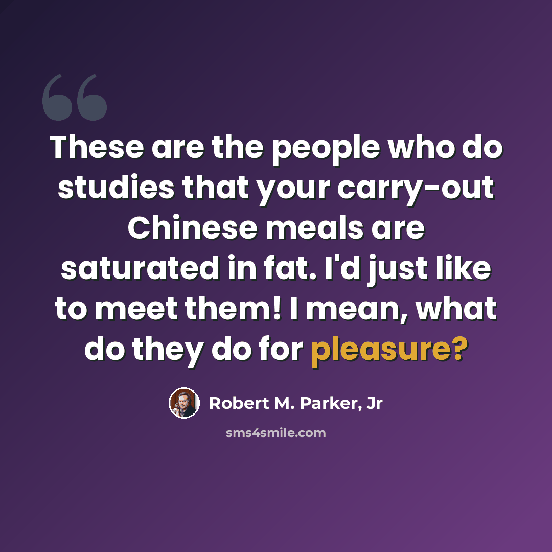 “These are the people who do studies that your carry-out Chinese meals are saturated in fat. I'd just like to meet them! I mean, what do they do for pleasure?” quote by Robert M. Parker, Jr