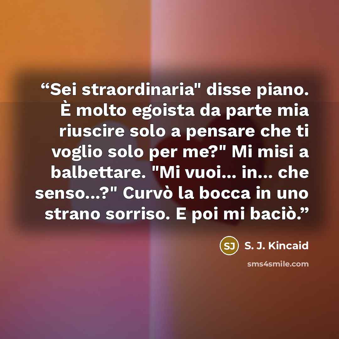 “Sei straordinaria" disse piano. È molto egoista da parte mia riuscire solo a pensare che ti voglio solo per me?" Mi misi a balbettare. "Mi vuoi... in... che senso...?" Curvò la bocca in uno strano sorriso. E poi mi baciò.” quote by S. J. Kincaid