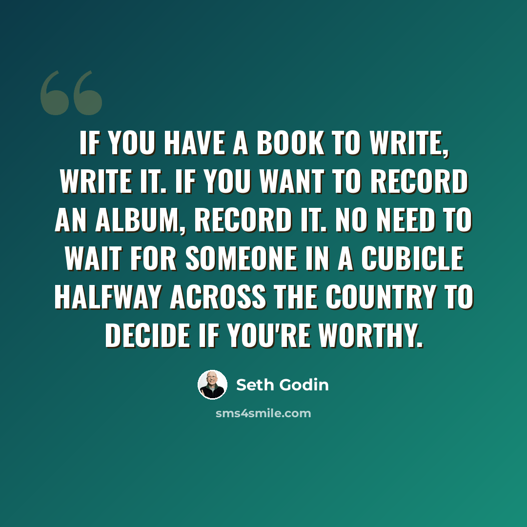 “If you have a book to write, write it. If you want to record an album, record it. No need to wait for someone in a cubicle halfway across the country to decide if you're worthy.” quote by Seth Godin