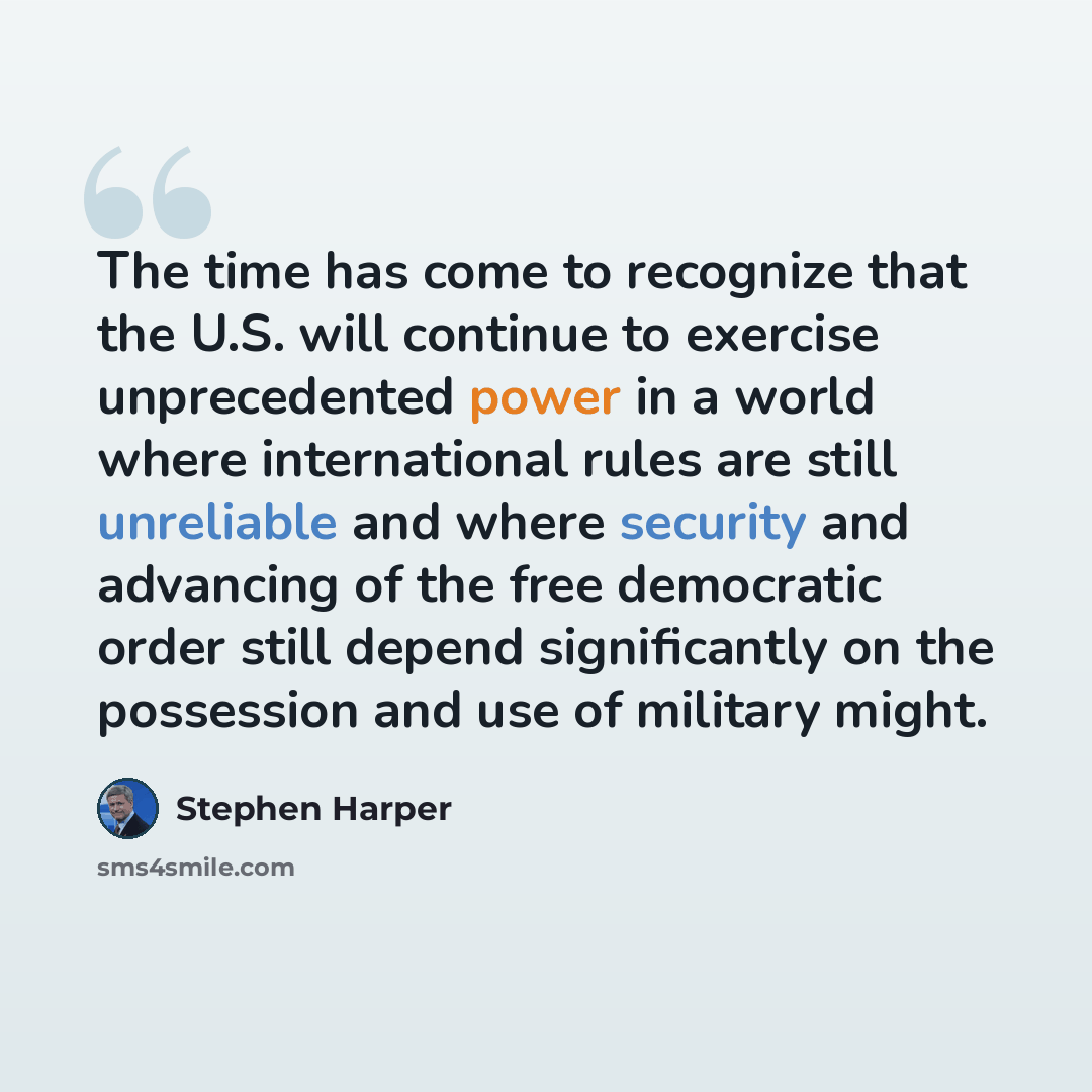 “The time has come to recognize that the U.S. will continue to exercise unprecedented power in a world where international rules are still unreliable and where security and advancing of the free democratic order still depend significantly on the possession and use of military might.” quote by Stephen Harper
