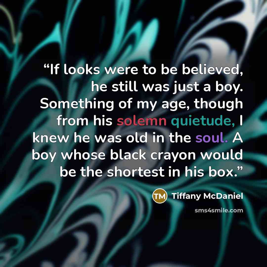 “If looks were to be believed, he still was just a boy. Something of my age, though from his solemn quietude, I knew he was old in the soul. A boy whose black crayon would be the shortest in his box.” quote by Tiffany McDaniel