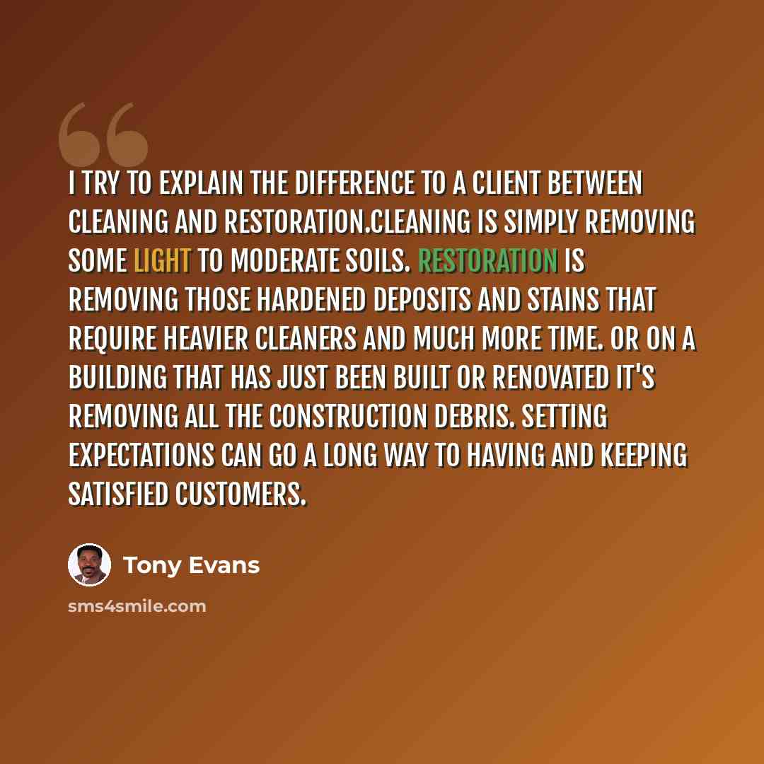 “I try to explain the difference to a client between cleaning and restoration.Cleaning is simply removing some light to moderate soils. Restoration is removing those hardened deposits and stains that require heavier cleaners and much more time. Or on a building that has just been built or renovated…” quote by Tony Evans