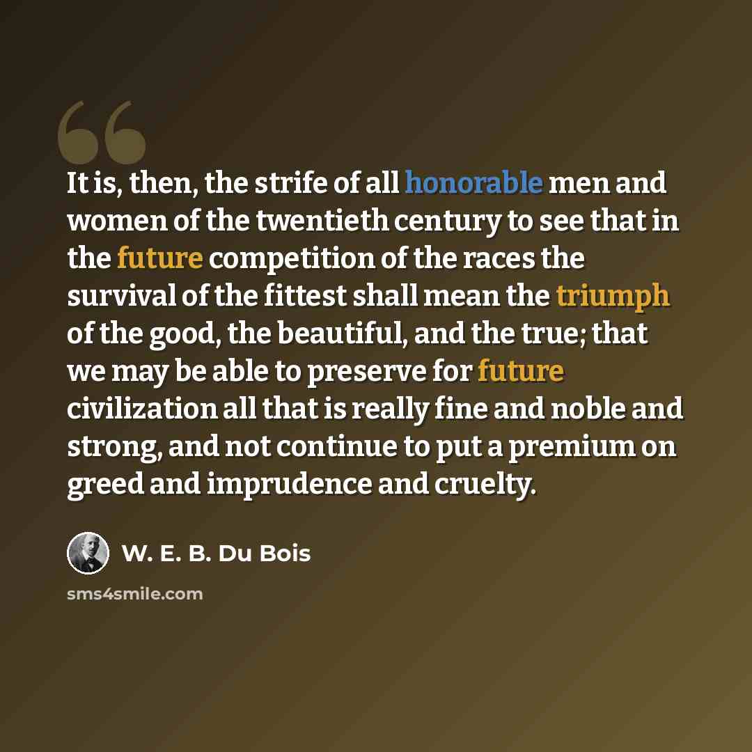 “It is, then, the strife of all honorable men and women of the twentieth century to see that in the future competition of the races the survival of the fittest shall mean the triumph of the good, the beautiful, and the true; that we may be able to preserve for future civilization all that is really…” quote by W. E. B. Du Bois