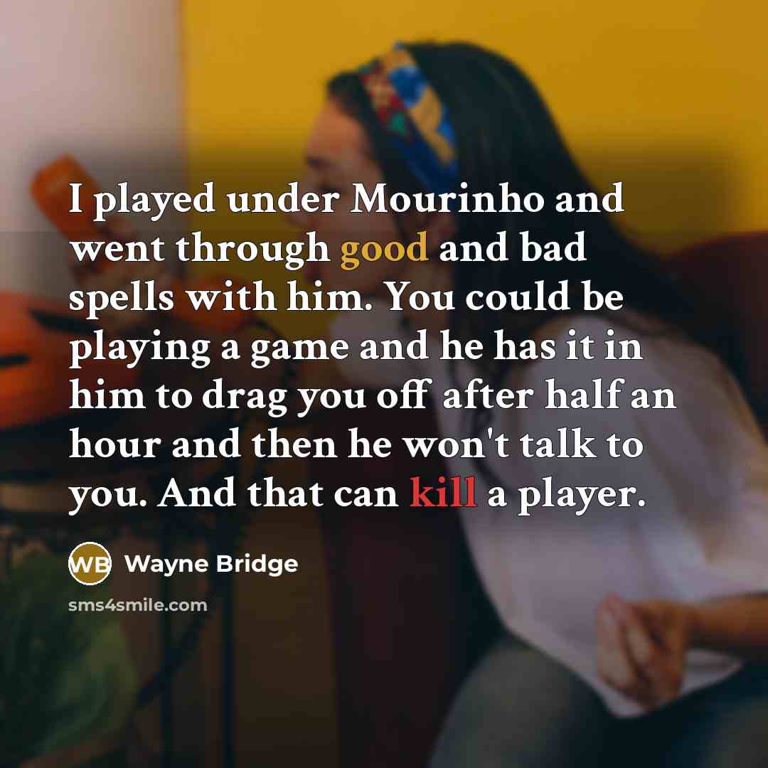 “I played under Mourinho and went through good and bad spells with him. You could be playing a game and he has it in him to drag you off after half an hour and then he won't talk to you. And that can kill a player.” quote by Wayne Bridge