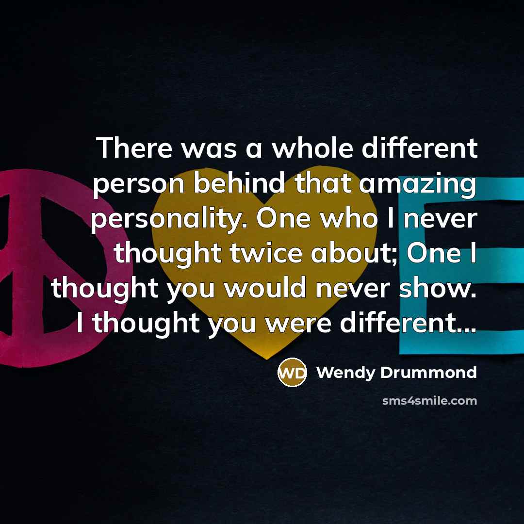“There was a whole different person behind that amazing personality. One who I never thought twice about; One I thought you would never show. I thought you were different...” quote by Wendy Drummond