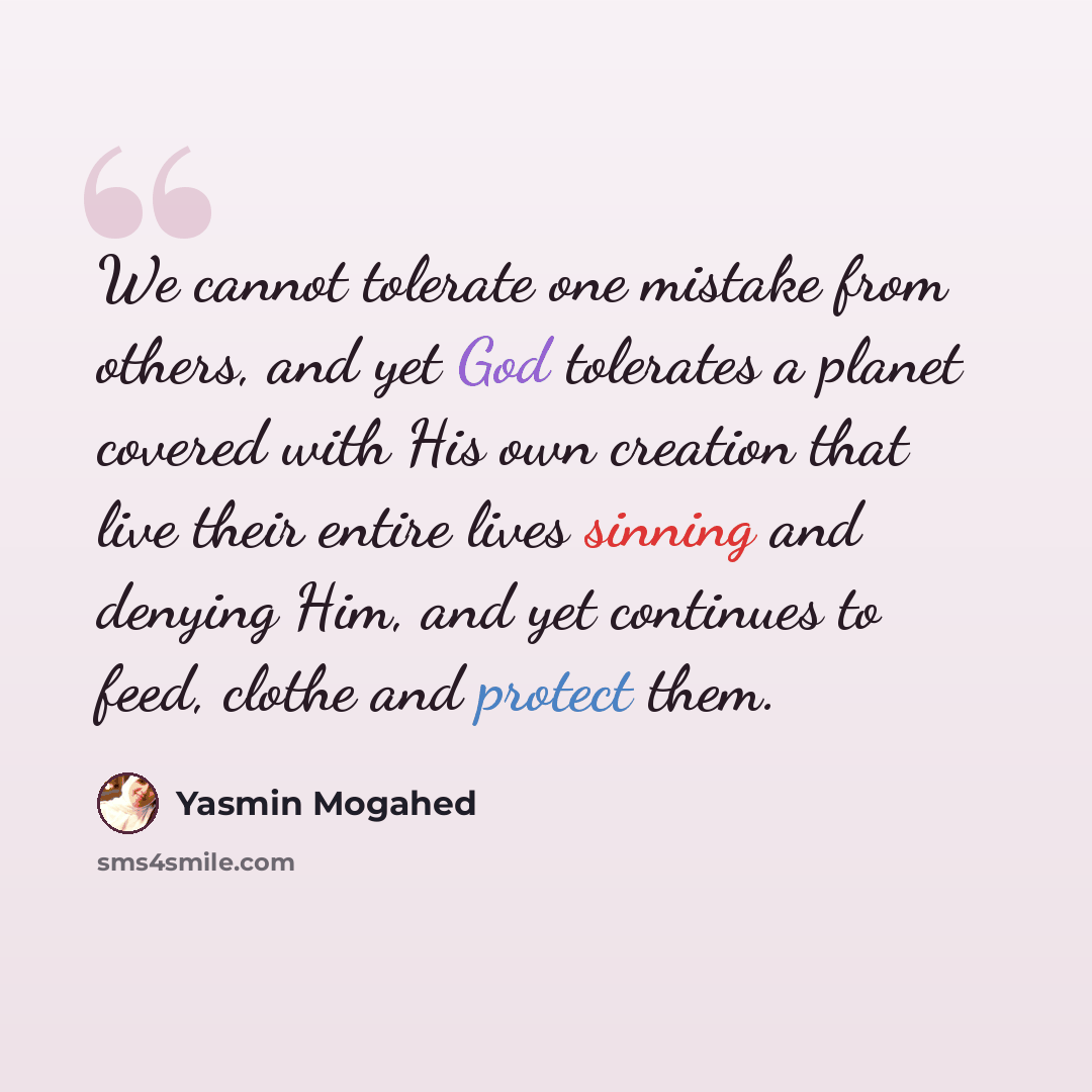 “We cannot tolerate one mistake from others, and yet God tolerates a planet covered with His own creation that live their entire lives sinning and denying Him, and yet continues to feed, clothe and protect them.” quote by Yasmin Mogahed