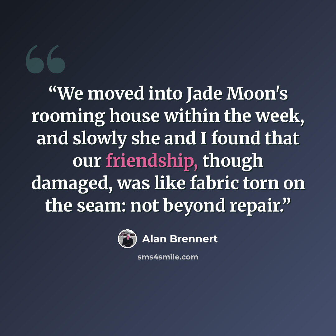 “We moved into Jade Moon's rooming house within the week, and slowly she and I found that our friendship, though damaged, was like fabric torn on the seam: not beyond repair.” quote by Alan Brennert