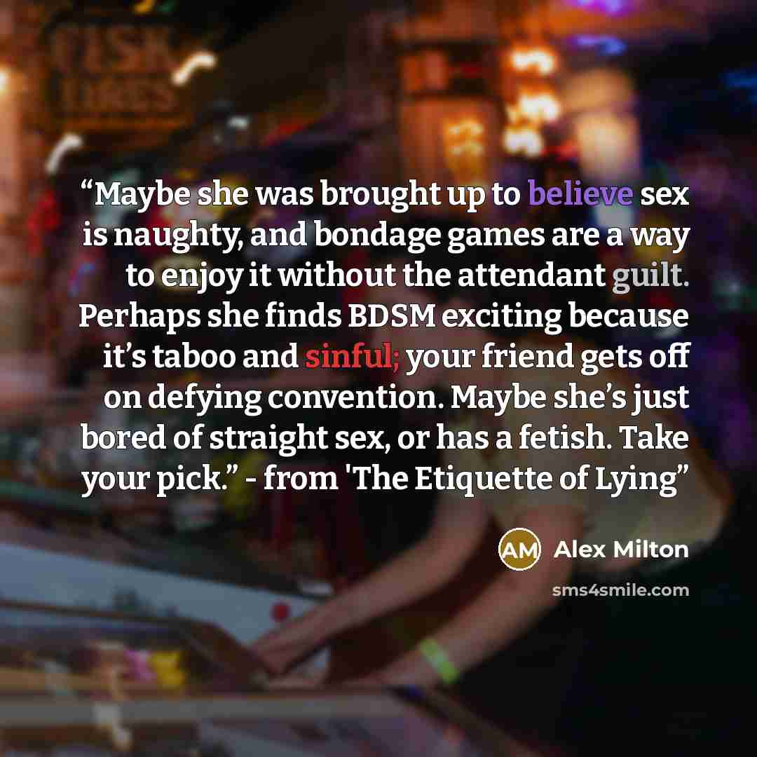 “Maybe she was brought up to believe sex is naughty, and bondage games are a way to enjoy it without the attendant guilt. Perhaps she finds BDSM exciting because it’s taboo and sinful; your friend gets off on defying convention. Maybe she’s just bored of straight sex, or has a fetish. Take your…” quote by Alex Milton
