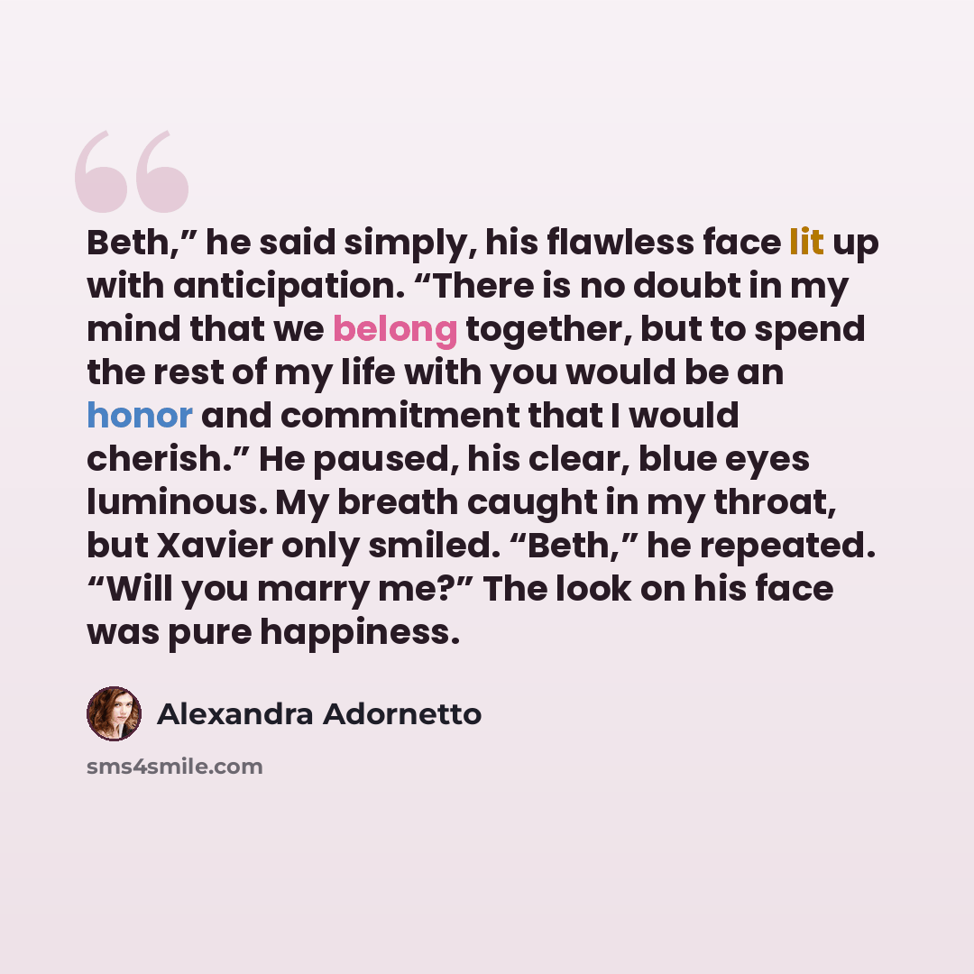 “Beth,” he said simply, his flawless face lit up with anticipation. “There is no doubt in my mind that we belong together, but to spend the rest of my life with you would be an honor and commitment that I would cherish.” He paused, his clear, blue eyes luminous. My breath caught in my throat, but…” quote by Alexandra Adornetto