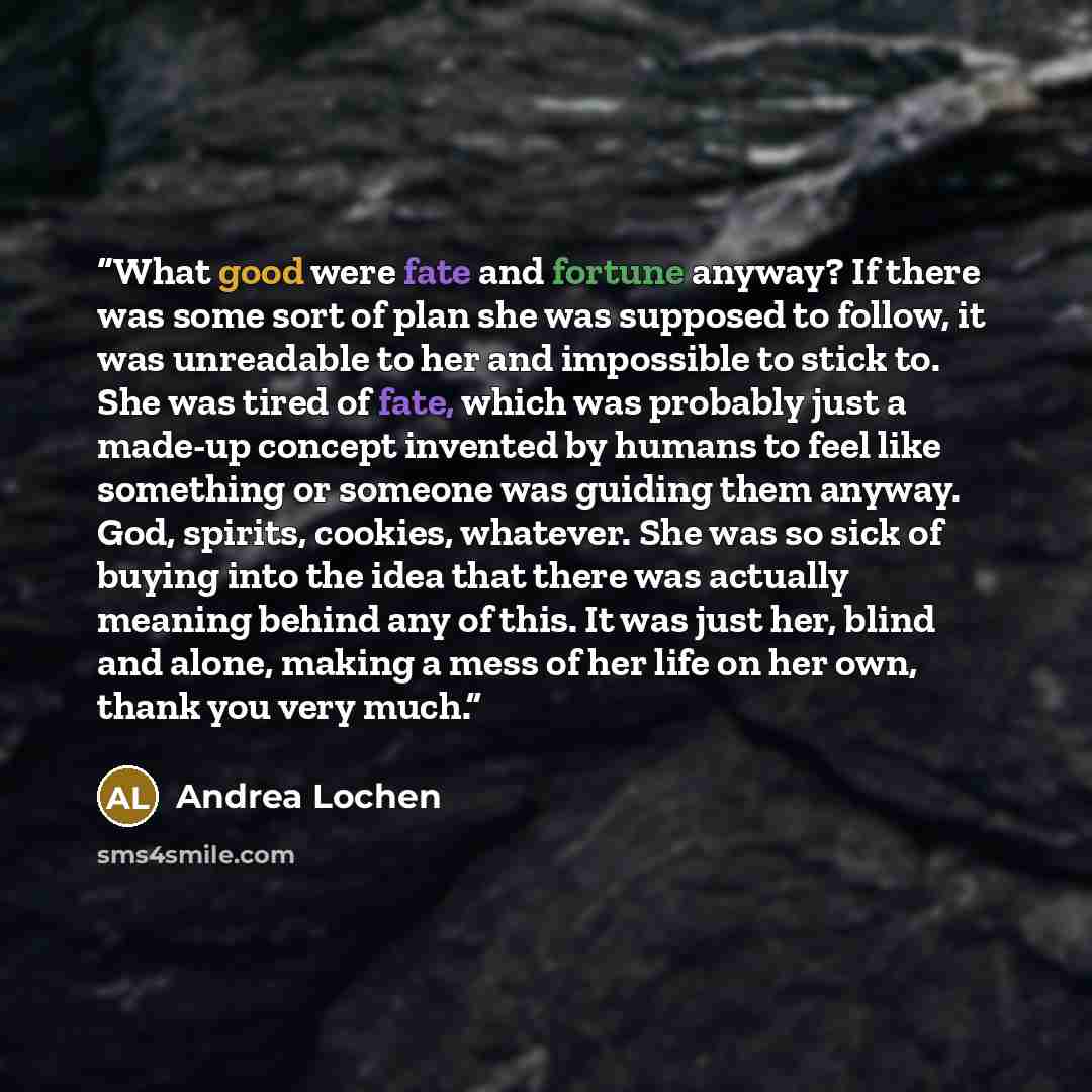 “What good were fate and fortune anyway? If there was some sort of plan she was supposed to follow, it was unreadable to her and impossible to stick to. She was tired of fate, which was probably just a made-up concept invented by humans to feel like something or someone was guiding them anyway…” quote by Andrea Lochen