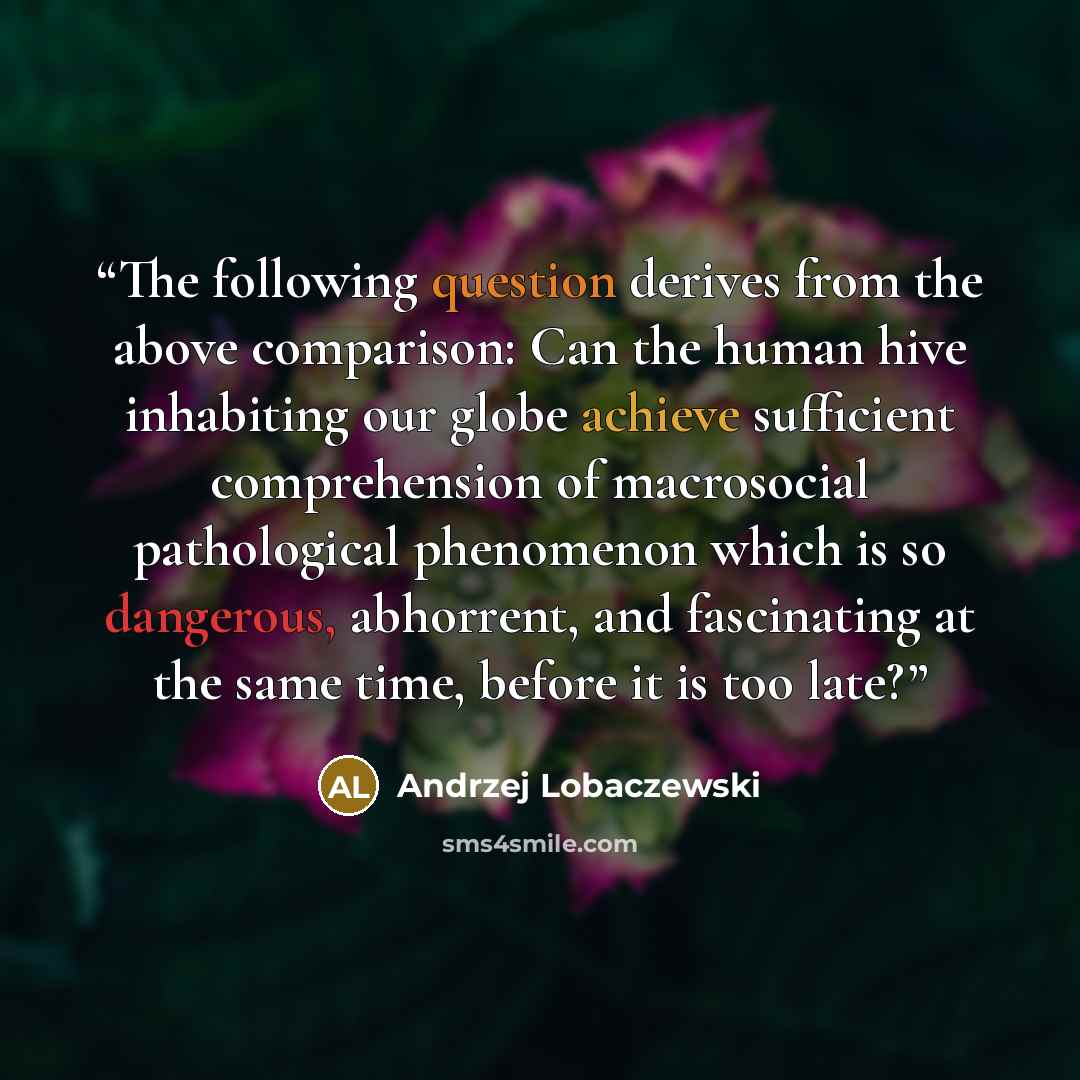 “The following question derives from the above comparison: Can the human hive inhabiting our globe achieve sufficient comprehension of macrosocial pathological phenomenon which is so dangerous, abhorrent, and fascinating at the same time, before it is too late?” quote by Andrzej Lobaczewski