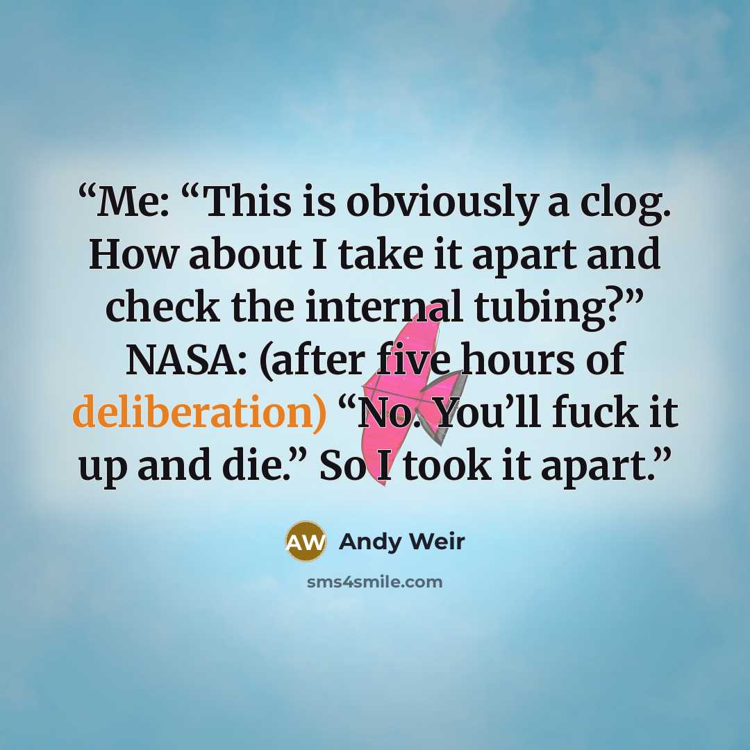 “Me: “This is obviously a clog. How about I take it apart and check the internal tubing?” NASA: (after five hours of deliberation) “No. You’ll fuck it up and die.” So I took it apart.” quote by Andy Weir