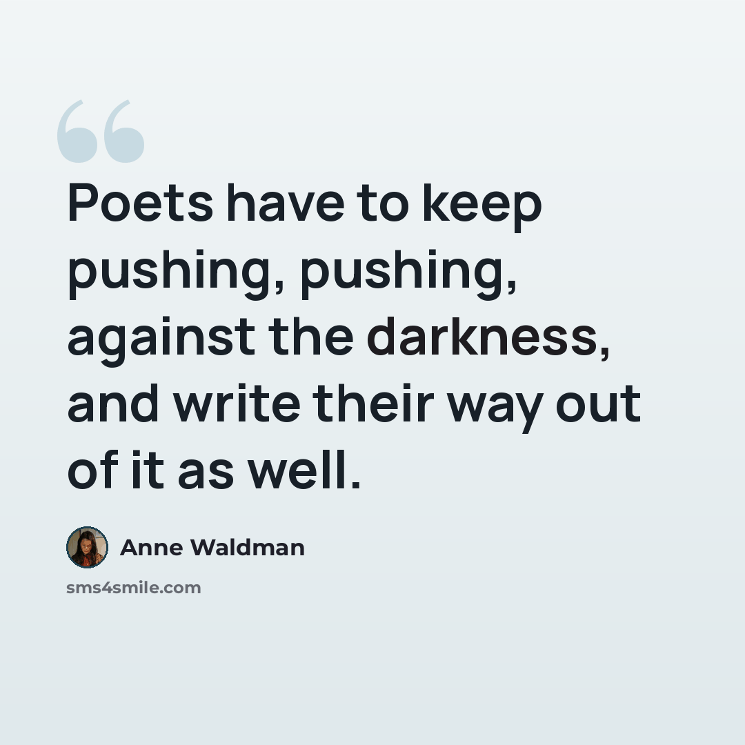 “Poets have to keep pushing, pushing, against the darkness, and write their way out of it as well.” quote by Anne Waldman