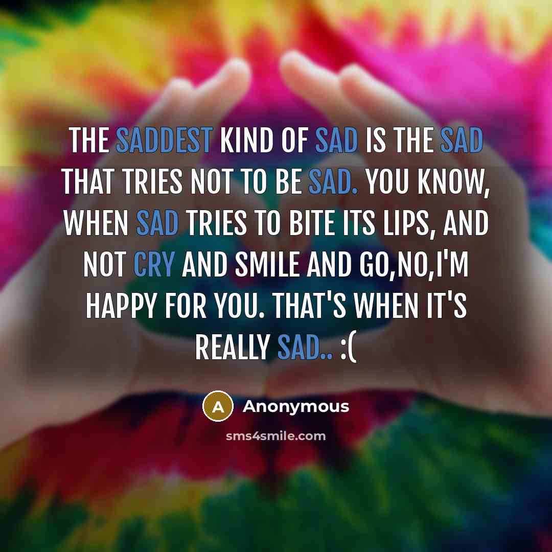 “The saddest kind of sad is the sad that tries not to be sad. You know, when sad tries to bite its lips, and not cry and smile and go,No,I'm happy for you. that's when it's really sad.. :(” quote by Anonymous