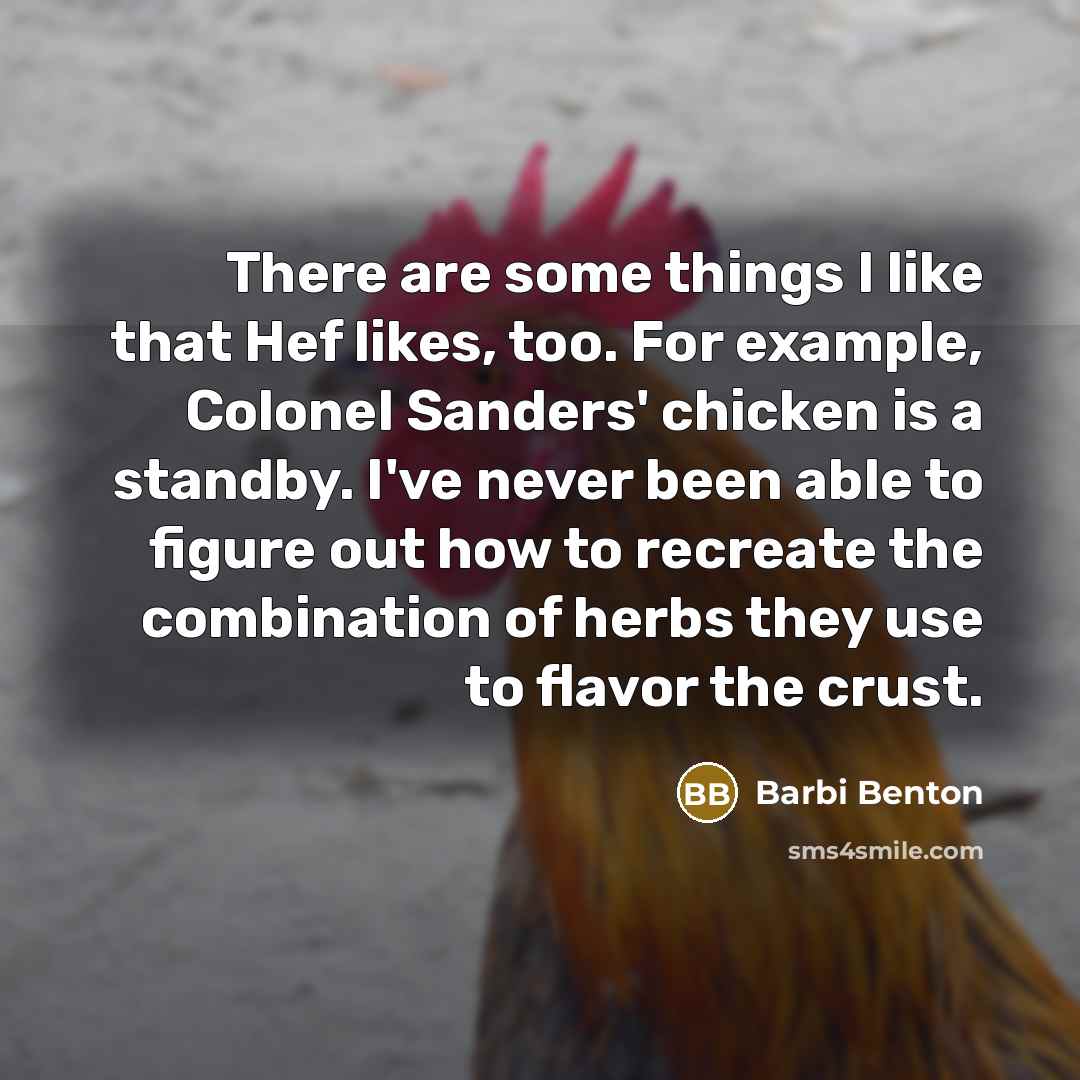 “There are some things I like that Hef likes, too. For example, Colonel Sanders' chicken is a standby. I've never been able to figure out how to recreate the combination of herbs they use to flavor the crust.” quote by Barbi Benton