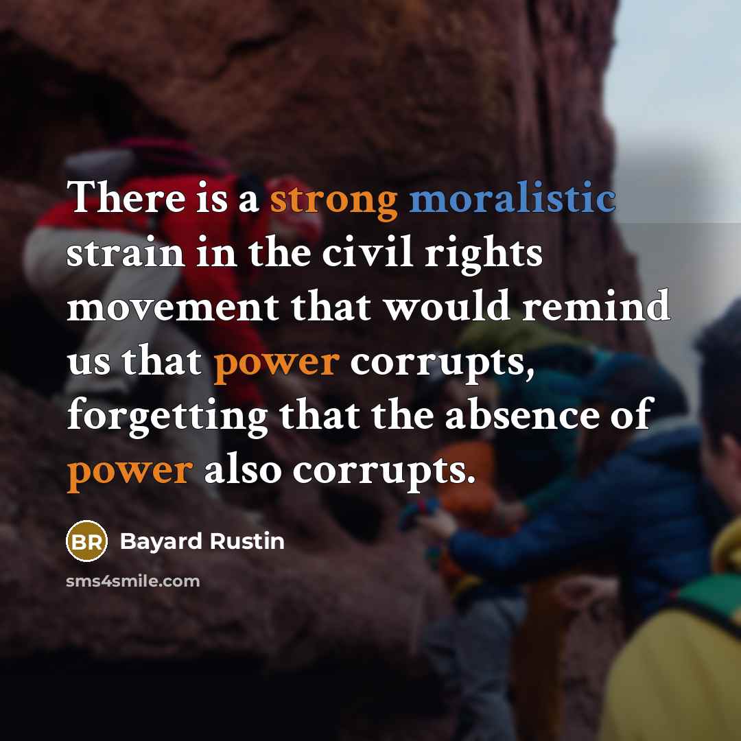 “There is a strong moralistic strain in the civil rights movement that would remind us that power corrupts, forgetting that the absence of power also corrupts.” quote by Bayard Rustin
