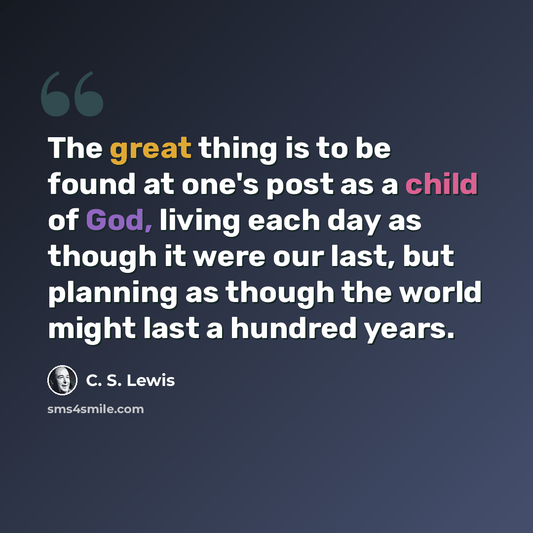 “The great thing is to be found at one's post as a child of God, living each day as though it were our last, but planning as though the world might last a hundred years.” quote by C. S. Lewis