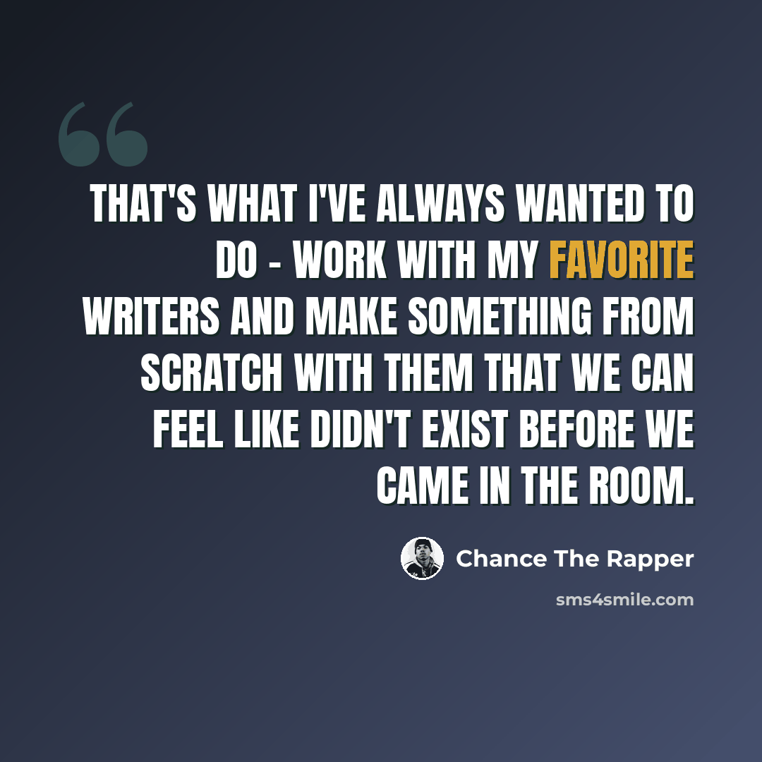 “That's what I've always wanted to do - work with my favorite writers and make something from scratch with them that we can feel like didn't exist before we came in the room.” quote by Chance The Rapper