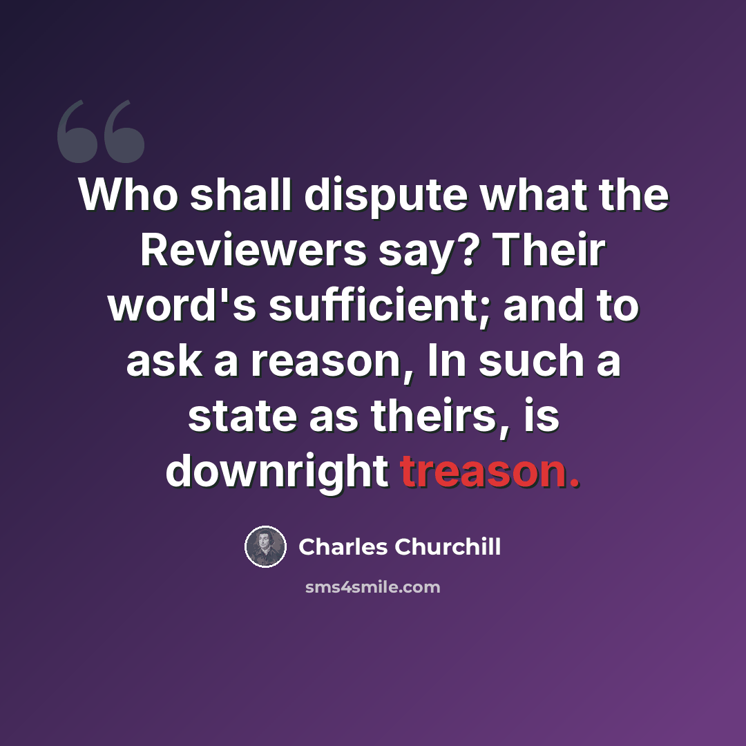 “Who shall dispute what the Reviewers say? Their word's sufficient; and to ask a reason, In such a state as theirs, is downright treason.” quote by Charles Churchill