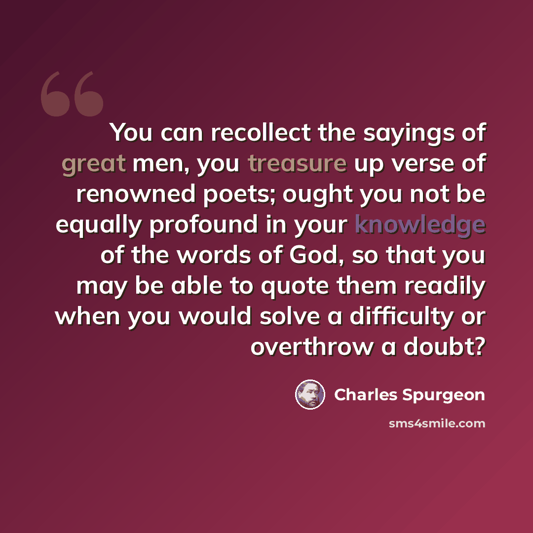 “You can recollect the sayings of great men, you treasure up verse of renowned poets; ought you not be equally profound in your knowledge of the words of God, so that you may be able to quote them readily when you would solve a difficulty or overthrow a doubt?” quote by Charles Spurgeon