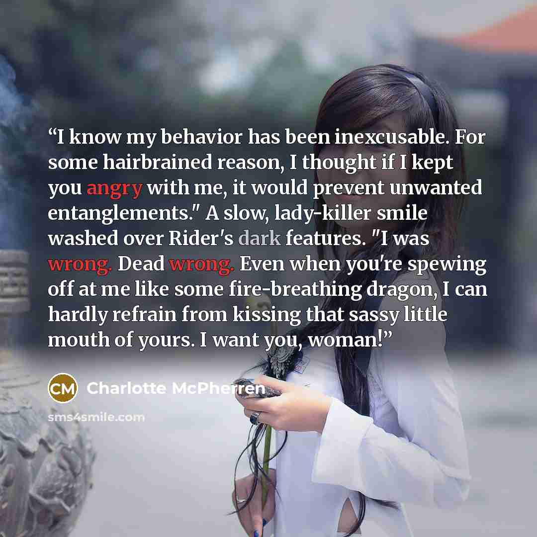 “I know my behavior has been inexcusable. For some hairbrained reason, I thought if I kept you angry with me, it would prevent unwanted entanglements." A slow, lady-killer smile washed over Rider's dark features. "I was wrong. Dead wrong. Even when you're spewing off at me like some fire-breathing…” quote by Charlotte McPherren