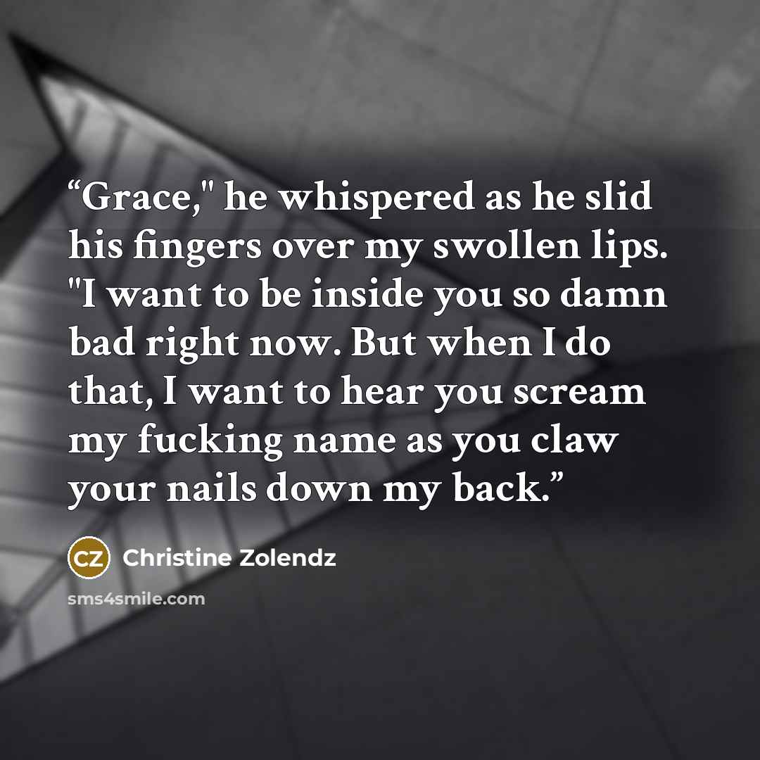“Grace," he whispered as he slid his fingers over my swollen lips. "I want to be inside you so damn bad right now. But when I do that, I want to hear you scream my fucking name as you claw your nails down my back.” quote by Christine Zolendz