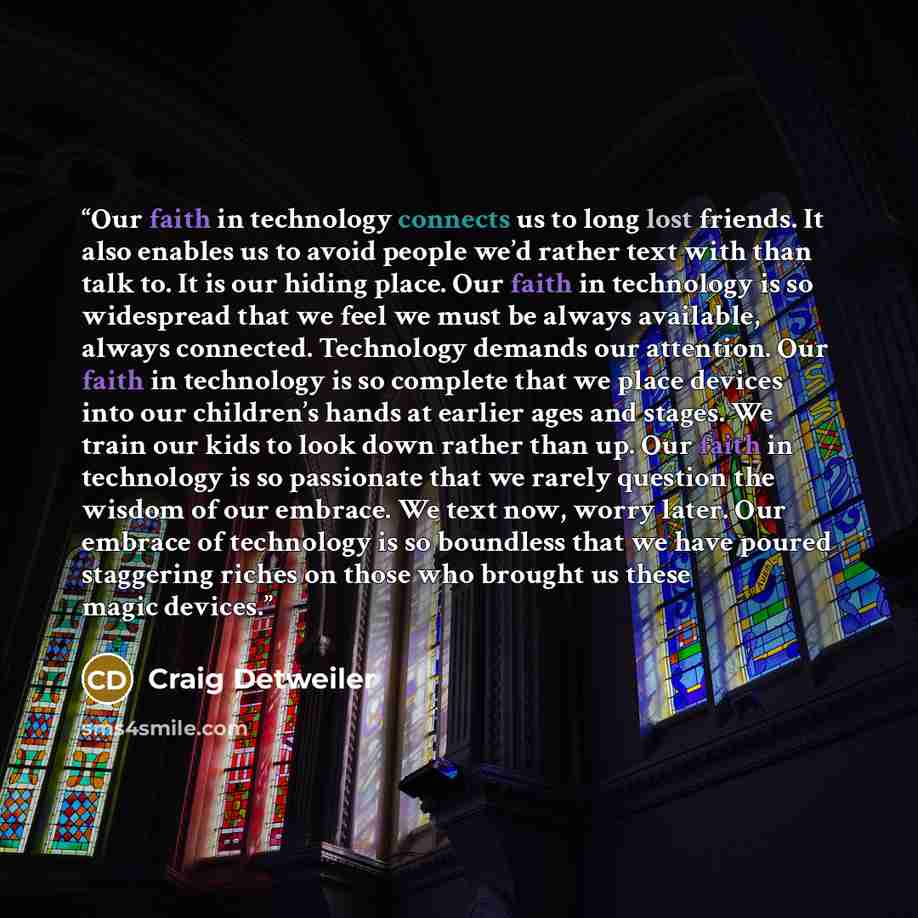 “Our faith in technology connects us to long lost friends. It also enables us to avoid people we’d rather text with than talk to. It is our hiding place. Our faith in technology is so widespread that we feel we must be always available, always connected. Technology demands our attention. Our faith…” quote by Craig Detweiler