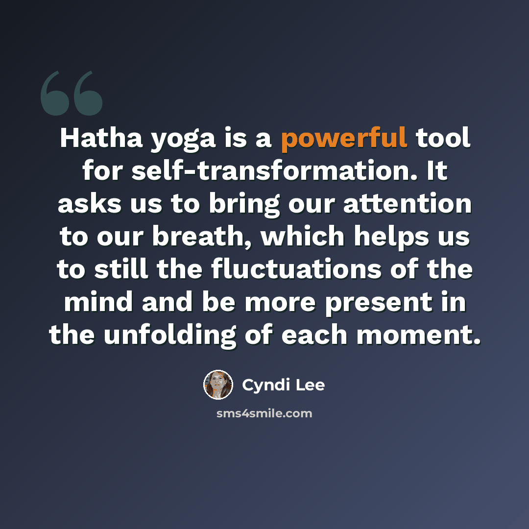 “Hatha yoga is a powerful tool for self-transformation. It asks us to bring our attention to our breath, which helps us to still the fluctuations of the mind and be more present in the unfolding of each moment.” quote by Cyndi Lee