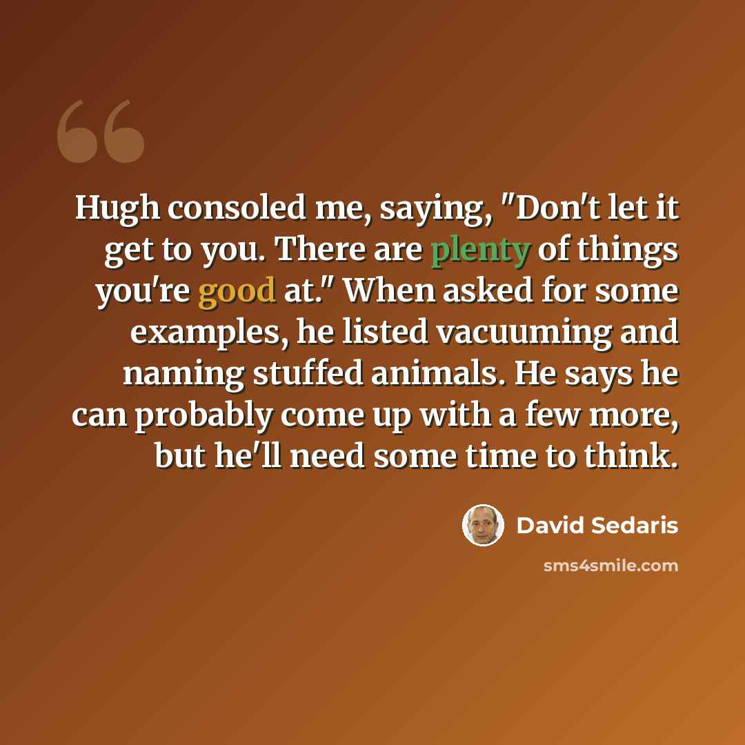 “Hugh consoled me, saying, "Don't let it get to you. There are plenty of things you're good at." When asked for some examples, he listed vacuuming and naming stuffed animals. He says he can probably come up with a few more, but he'll need some time to think.” quote by David Sedaris