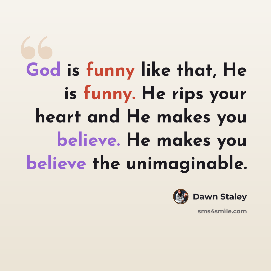 “God is funny like that, He is funny. He rips your heart and He makes you believe. He makes you believe the unimaginable.” quote by Dawn Staley