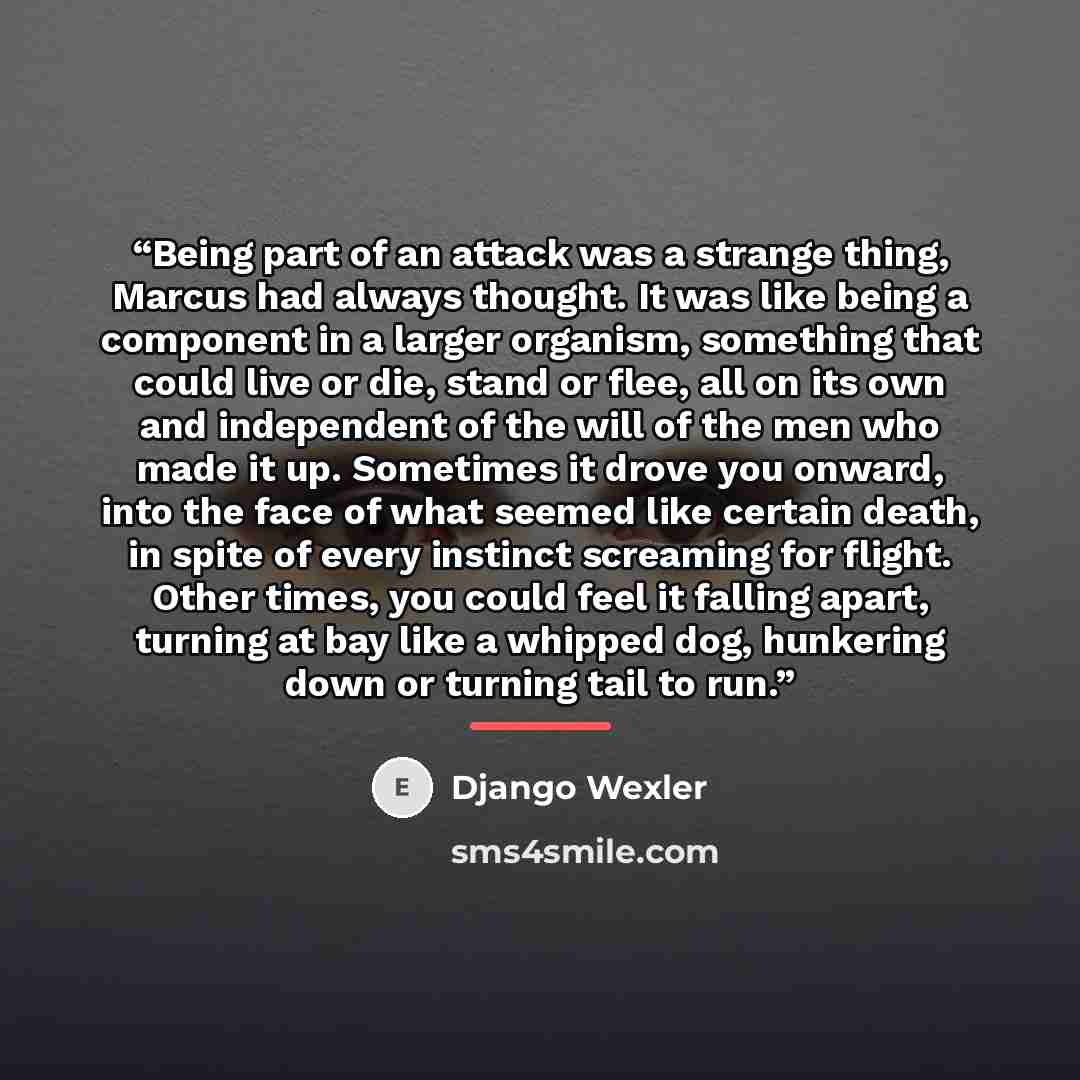 “Being part of an attack was a strange thing, Marcus had always thought. It was like being a component in a larger organism, something that could live or die, stand or flee, all on its own and independent of the will of the men who made it up. Sometimes it drove you onward, into the face of what…” quote by Django Wexler