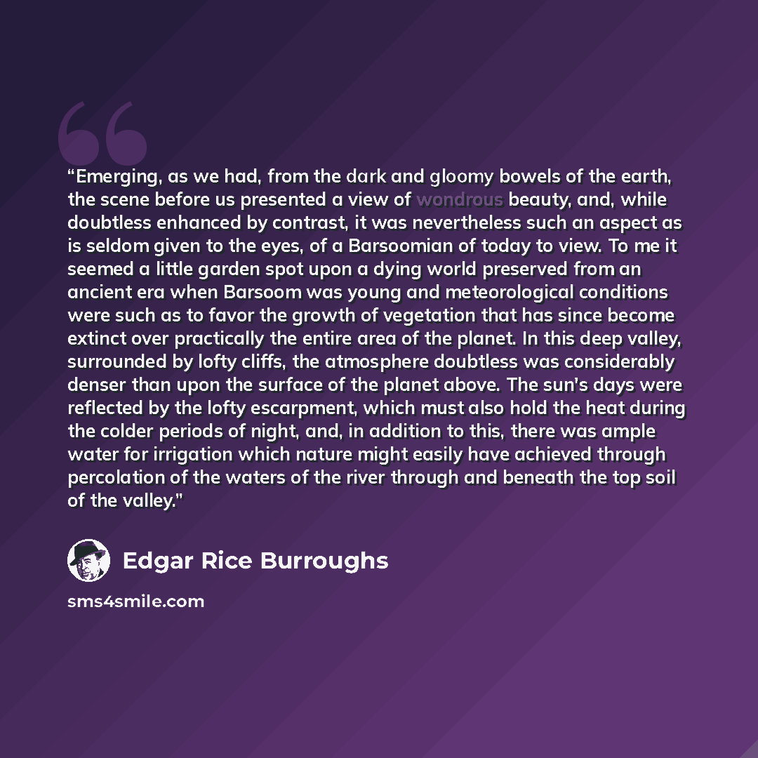 “Emerging, as we had, from the dark and gloomy bowels of the earth, the scene before us presented a view of wondrous beauty, and, while doubtless enhanced by contrast, it was nevertheless such an aspect as is seldom given to the eyes, of a Barsoomian of today to view. To me it seemed a little…” quote by Edgar Rice Burroughs