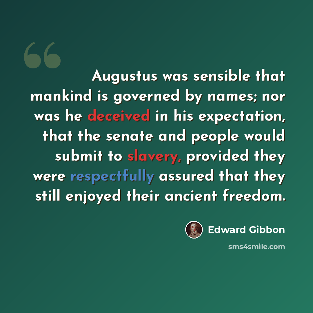 “Augustus was sensible that mankind is governed by names; nor was he deceived in his expectation, that the senate and people would submit to slavery, provided they were respectfully assured that they still enjoyed their ancient freedom.” quote by Edward Gibbon
