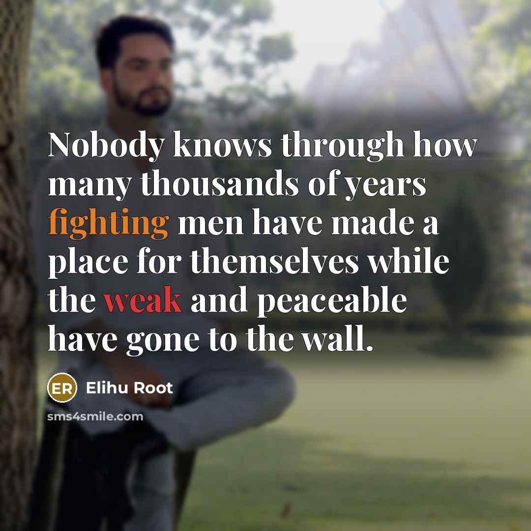 “Nobody knows through how many thousands of years fighting men have made a place for themselves while the weak and peaceable have gone to the wall.” quote by Elihu Root