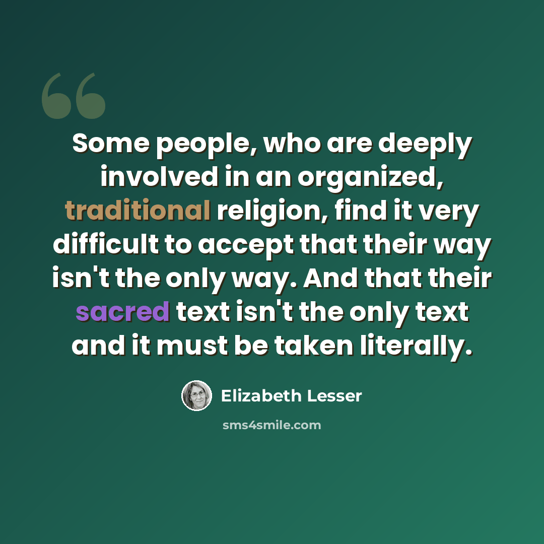 “Some people, who are deeply involved in an organized, traditional religion, find it very difficult to accept that their way isn't the only way. And that their sacred text isn't the only text and it must be taken literally.” quote by Elizabeth Lesser