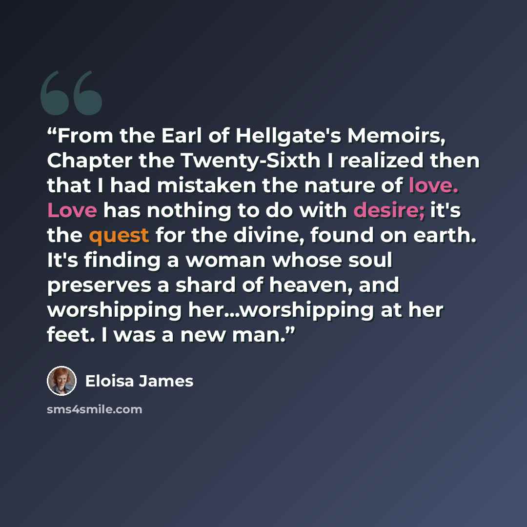 “From the Earl of Hellgate's Memoirs, Chapter the Twenty-Sixth I realized then that I had mistaken the nature of love. Love has nothing to do with desire; it's the quest for the divine, found on earth. It's finding a woman whose soul preserves a shard of heaven, and worshipping her...worshipping at…” quote by Eloisa James