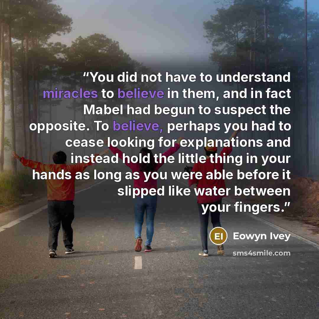 “You did not have to understand miracles to believe in them, and in fact Mabel had begun to suspect the opposite. To believe, perhaps you had to cease looking for explanations and instead hold the little thing in your hands as long as you were able before it slipped like water between your fingers.” quote by Eowyn Ivey