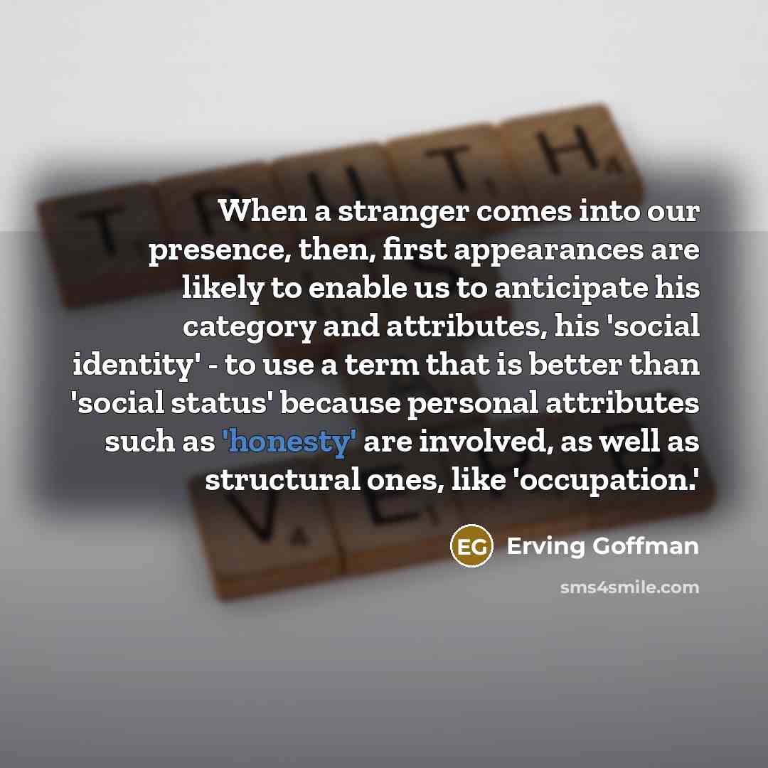 “When a stranger comes into our presence, then, first appearances are likely to enable us to anticipate his category and attributes, his 'social identity' - to use a term that is better than 'social status' because personal attributes such as 'honesty' are involved, as well as structural ones, like…” quote by Erving Goffman