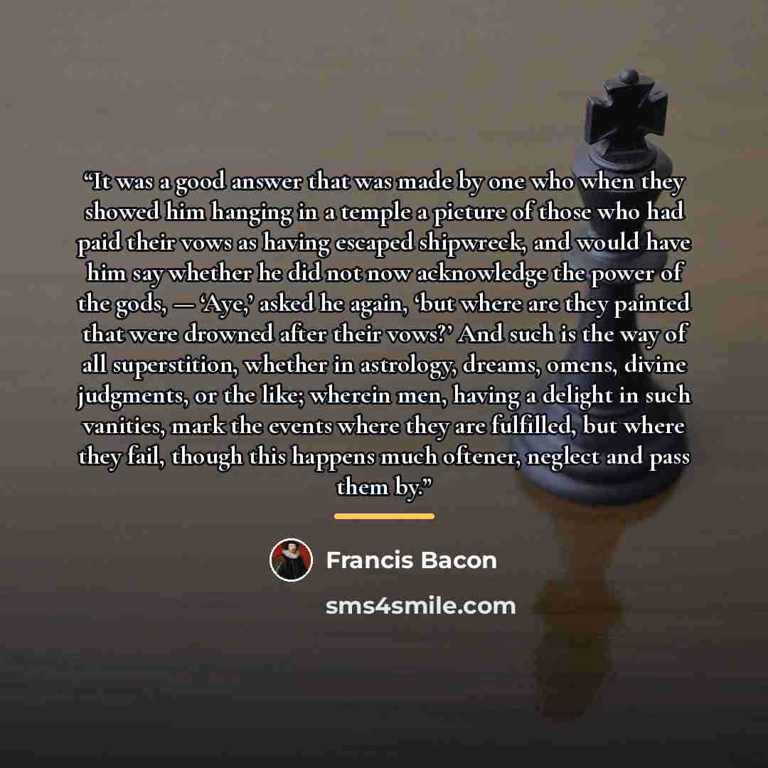 “It was a good answer that was made by one who when they showed him hanging in a temple a picture of those who had paid their vows as having escaped shipwreck, and would have him say whether he did not now acknowledge the power of the gods, — ‘Aye,’ asked he again, ‘but where are they painted that…” quote by Francis Bacon