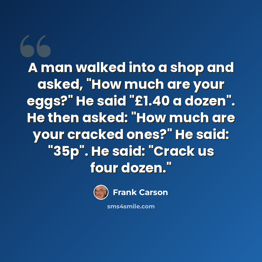 “A man walked into a shop and asked, "How much are your eggs?" He said "£1.40 a dozen". He then asked: "How much are your cracked ones?" He said: "35p". He said: "Crack us four dozen."” quote by Frank Carson