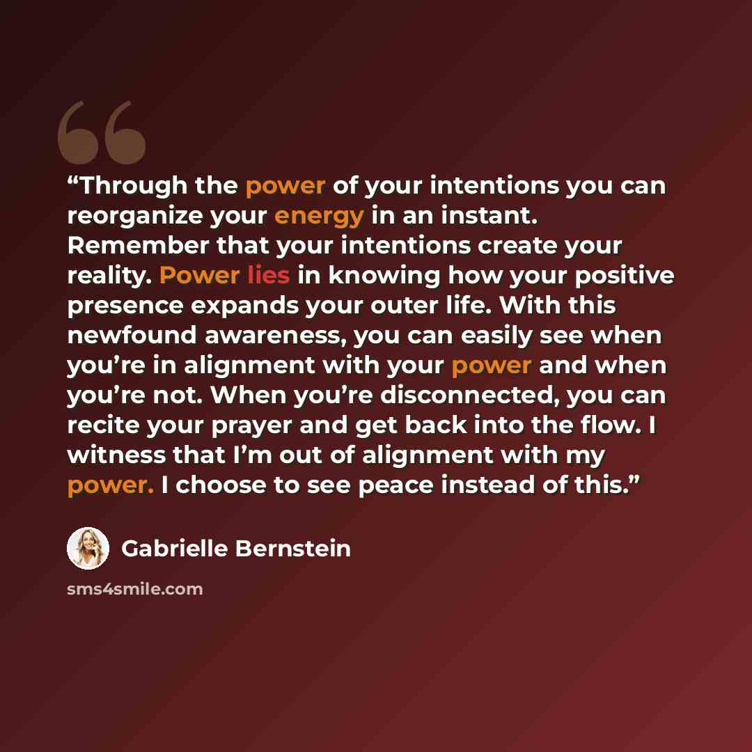 “Through the power of your intentions you can reorganize your energy in an instant. Remember that your intentions create your reality. Power lies in knowing how your positive presence expands your outer life. With this newfound awareness, you can easily see when you’re in alignment with your power…” quote by Gabrielle Bernstein