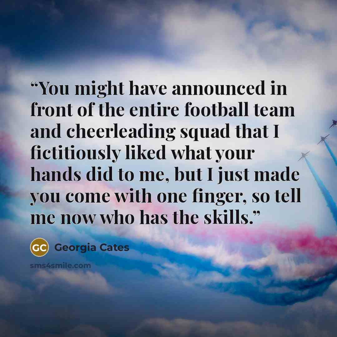 “You might have announced in front of the entire football team and cheerleading squad that I fictitiously liked what your hands did to me, but I just made you come with one finger, so tell me now who has the skills.” quote by Georgia Cates