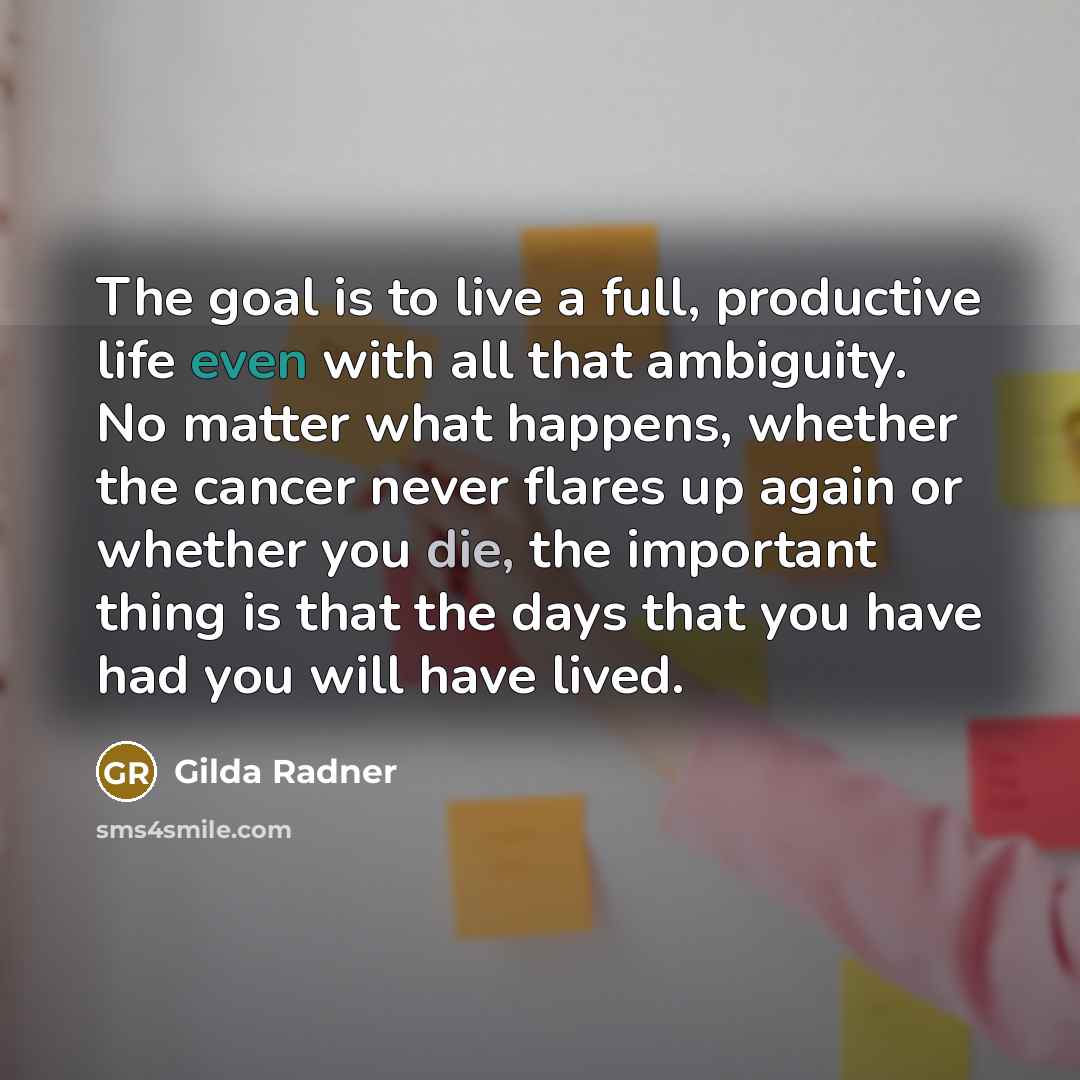 “The goal is to live a full, productive life even with all that ambiguity. No matter what happens, whether the cancer never flares up again or whether you die, the important thing is that the days that you have had you will have lived.” quote by Gilda Radner