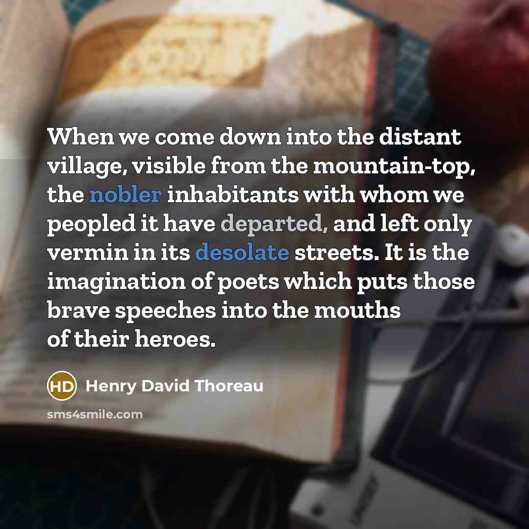 “When we come down into the distant village, visible from the mountain-top, the nobler inhabitants with whom we peopled it have departed, and left only vermin in its desolate streets. It is the imagination of poets which puts those brave speeches into the mouths of their heroes.” quote by Henry David Thoreau