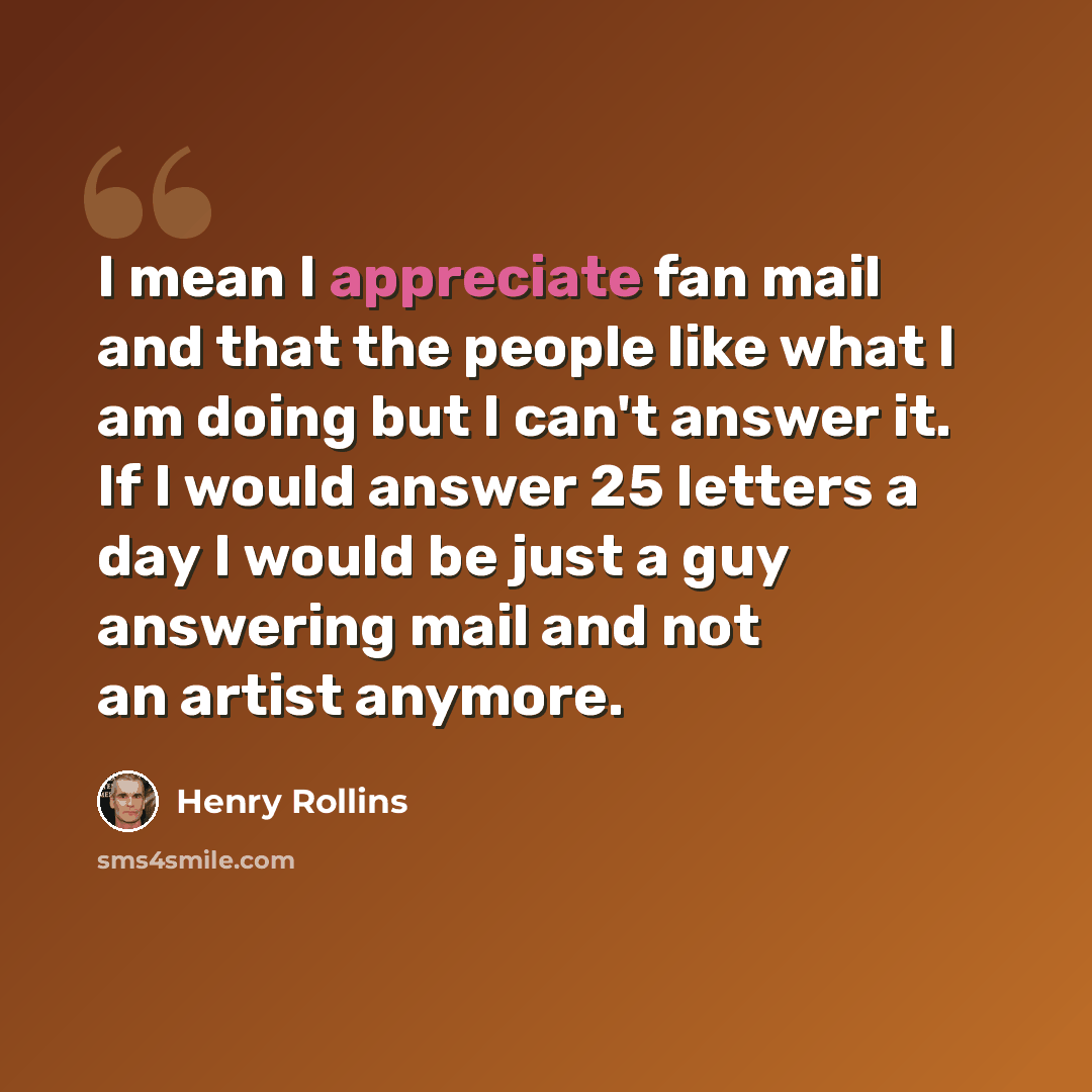 “I mean I appreciate fan mail and that the people like what I am doing but I can't answer it. If I would answer 25 letters a day I would be just a guy answering mail and not an artist anymore.” quote by Henry Rollins