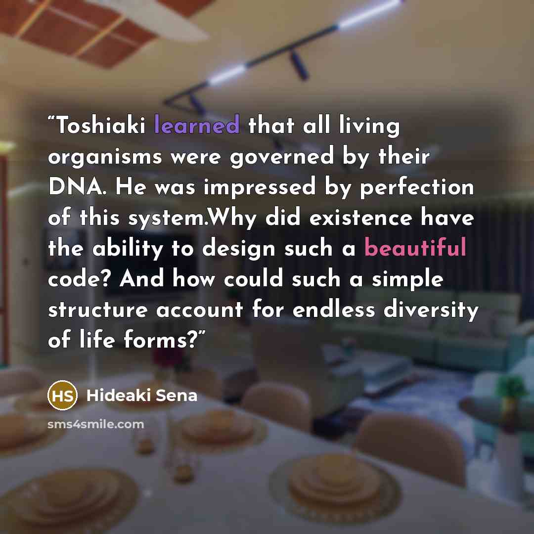 “Toshiaki learned that all living organisms were governed by their DNA. He was impressed by perfection of this system.Why did existence have the ability to design such a beautiful code? And how could such a simple structure account for endless diversity of life forms?” quote by Hideaki Sena