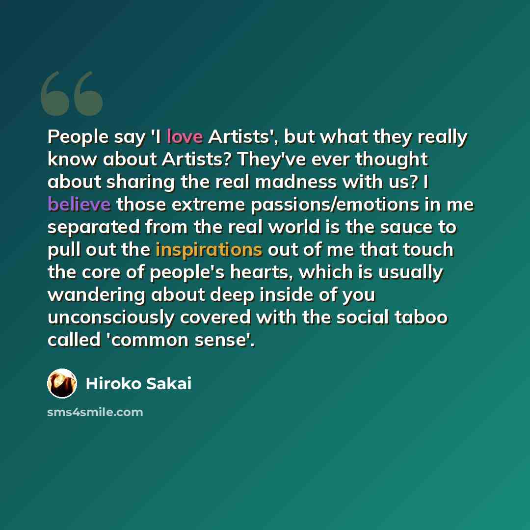 “People say 'I love Artists', but what they really know about Artists? They've ever thought about sharing the real madness with us? I believe those extreme passions/emotions in me separated from the real world is the sauce to pull out the inspirations out of me that touch the core of people's…” quote by Hiroko Sakai