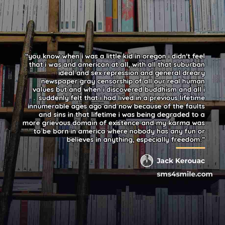 “you know when i was a little kid in oregon i didn't feel that i was and american at all, with all that suburban ideal and sex repression and general dreary newspaper gray censorship of all our real human values but and when i discovered buddhism and all i suddenly felt that i had lived in a…” quote by Jack Kerouac