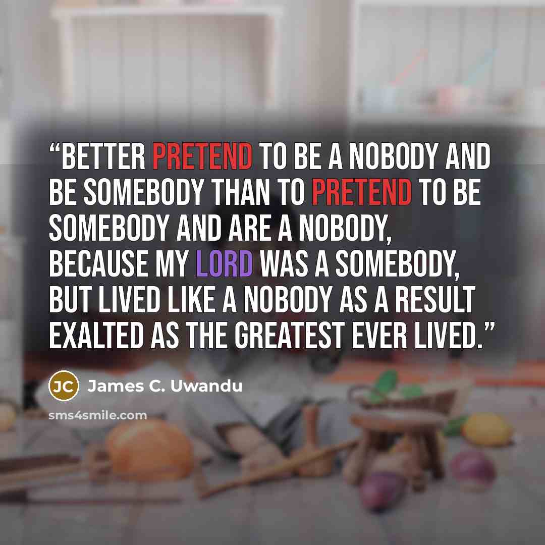 “BETTER PRETEND TO BE A NOBODY AND BE SOMEBODY THAN TO PRETEND TO BE SOMEBODY AND ARE A NOBODY, BECAUSE MY LORD WAS A SOMEBODY, BUT LIVED LIKE A NOBODY AS A RESULT EXALTED AS THE GREATEST EVER LIVED.” quote by James C. Uwandu