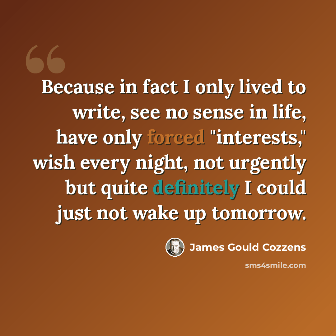 “Because in fact I only lived to write, see no sense in life, have only forced "interests," wish every night, not urgently but quite definitely I could just not wake up tomorrow.” quote by James Gould Cozzens